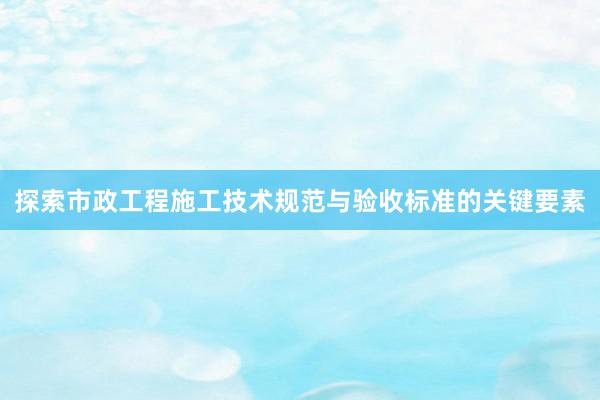 探索市政工程施工技术规范与验收标准的关键要素